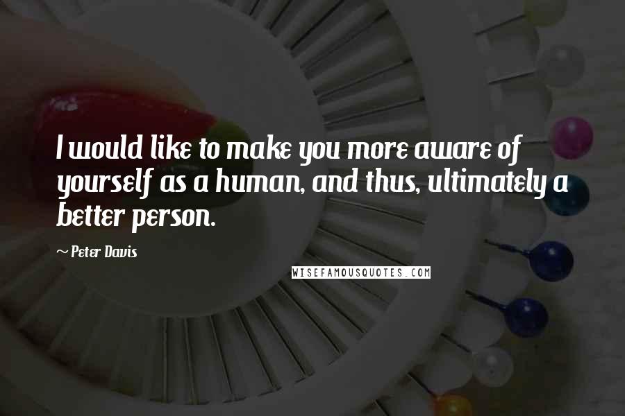 Peter Davis Quotes: I would like to make you more aware of yourself as a human, and thus, ultimately a better person.