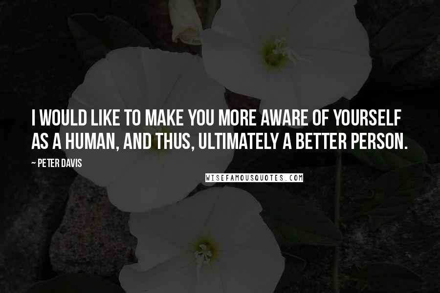 Peter Davis Quotes: I would like to make you more aware of yourself as a human, and thus, ultimately a better person.