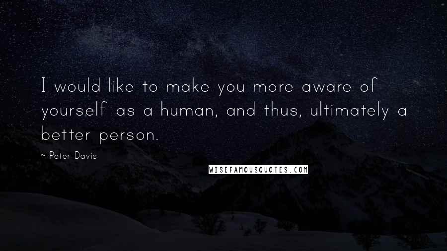 Peter Davis Quotes: I would like to make you more aware of yourself as a human, and thus, ultimately a better person.