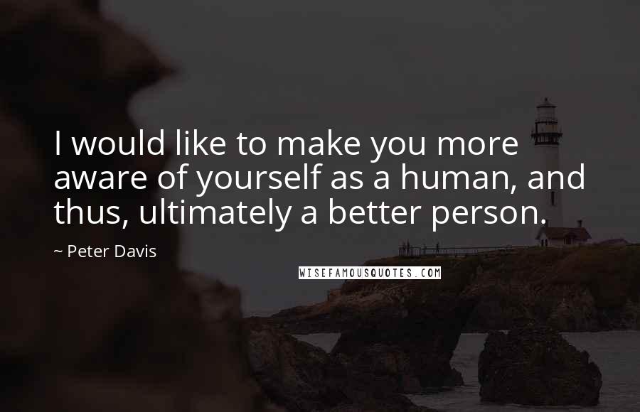 Peter Davis Quotes: I would like to make you more aware of yourself as a human, and thus, ultimately a better person.