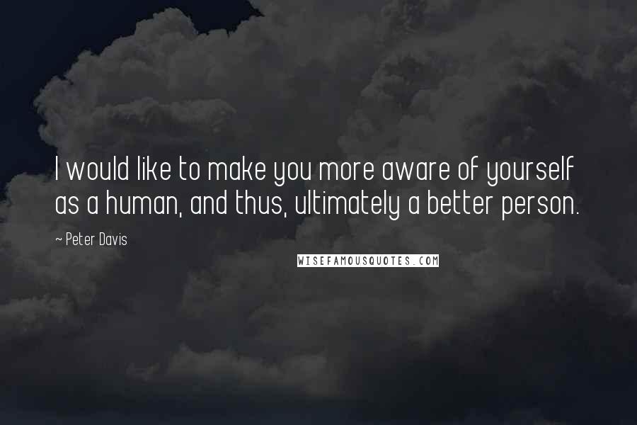 Peter Davis Quotes: I would like to make you more aware of yourself as a human, and thus, ultimately a better person.