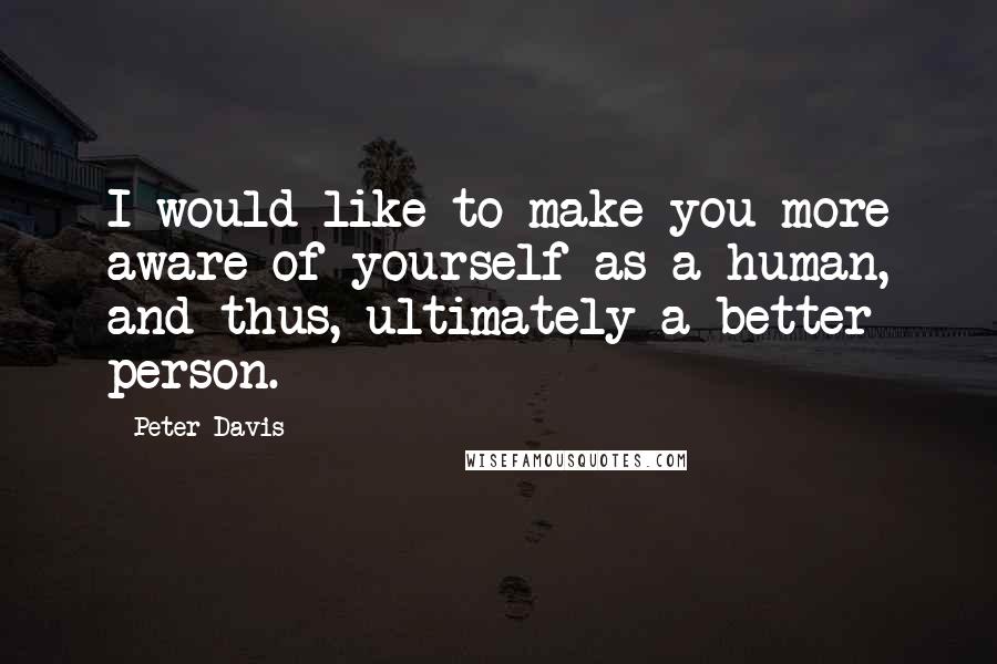 Peter Davis Quotes: I would like to make you more aware of yourself as a human, and thus, ultimately a better person.