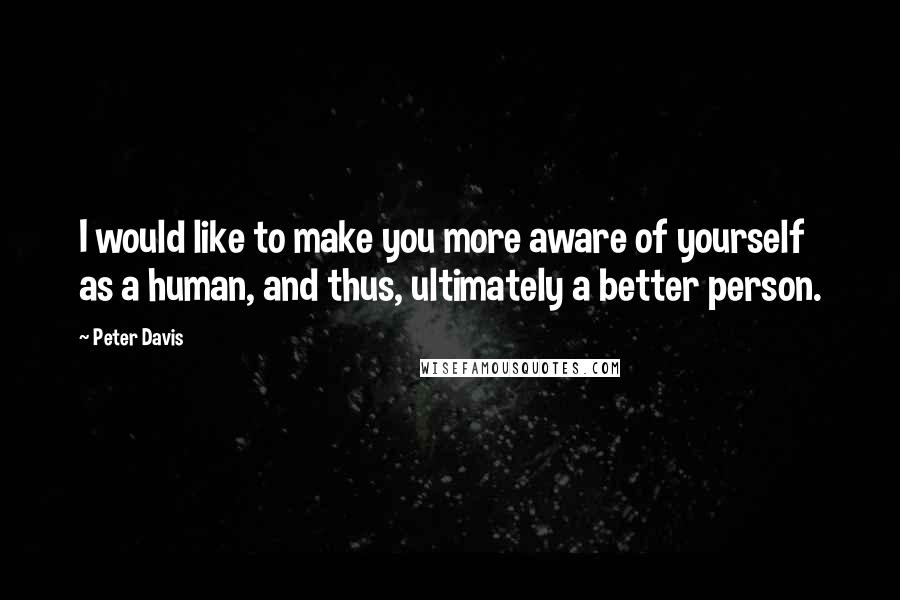 Peter Davis Quotes: I would like to make you more aware of yourself as a human, and thus, ultimately a better person.