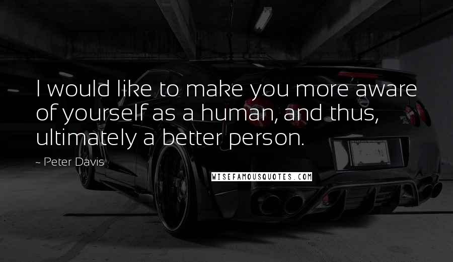 Peter Davis Quotes: I would like to make you more aware of yourself as a human, and thus, ultimately a better person.