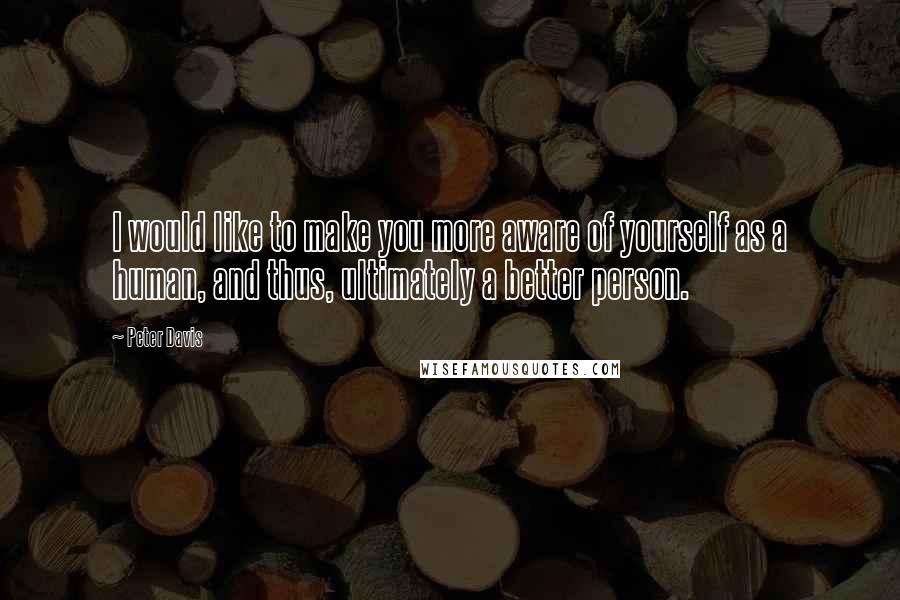 Peter Davis Quotes: I would like to make you more aware of yourself as a human, and thus, ultimately a better person.