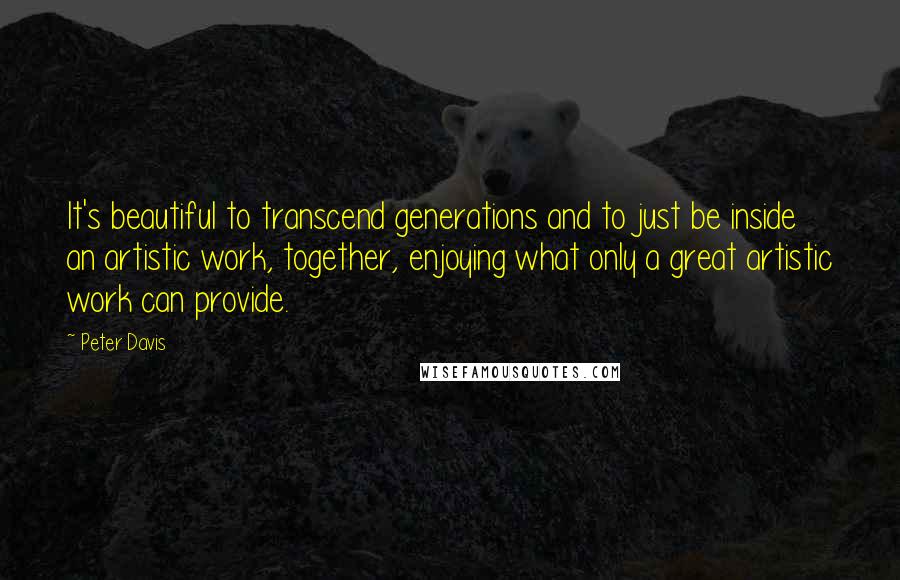 Peter Davis Quotes: It's beautiful to transcend generations and to just be inside an artistic work, together, enjoying what only a great artistic work can provide.