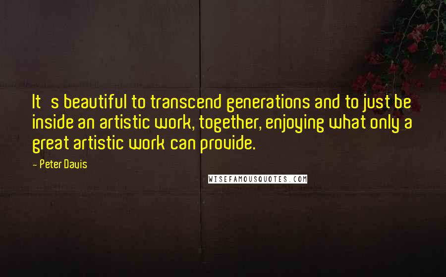 Peter Davis Quotes: It's beautiful to transcend generations and to just be inside an artistic work, together, enjoying what only a great artistic work can provide.