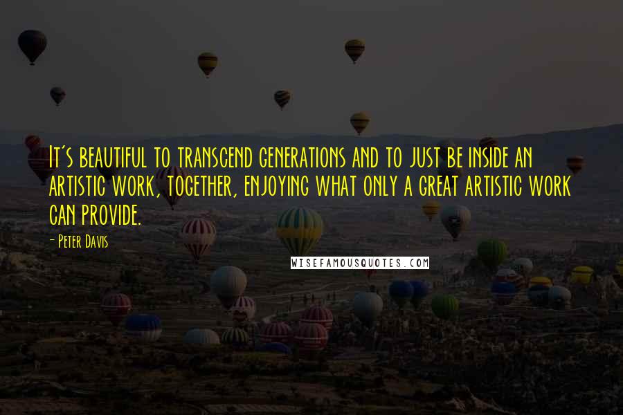 Peter Davis Quotes: It's beautiful to transcend generations and to just be inside an artistic work, together, enjoying what only a great artistic work can provide.