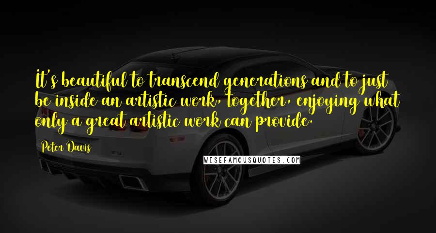 Peter Davis Quotes: It's beautiful to transcend generations and to just be inside an artistic work, together, enjoying what only a great artistic work can provide.