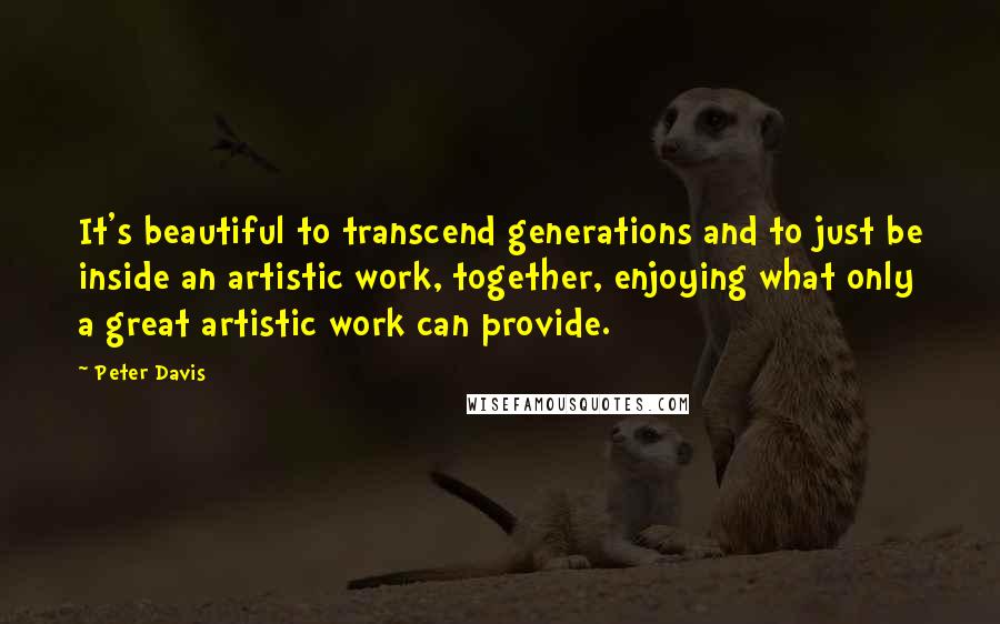 Peter Davis Quotes: It's beautiful to transcend generations and to just be inside an artistic work, together, enjoying what only a great artistic work can provide.