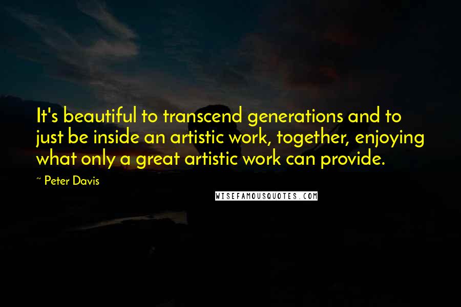 Peter Davis Quotes: It's beautiful to transcend generations and to just be inside an artistic work, together, enjoying what only a great artistic work can provide.