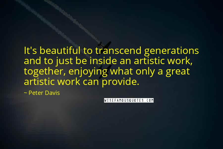 Peter Davis Quotes: It's beautiful to transcend generations and to just be inside an artistic work, together, enjoying what only a great artistic work can provide.