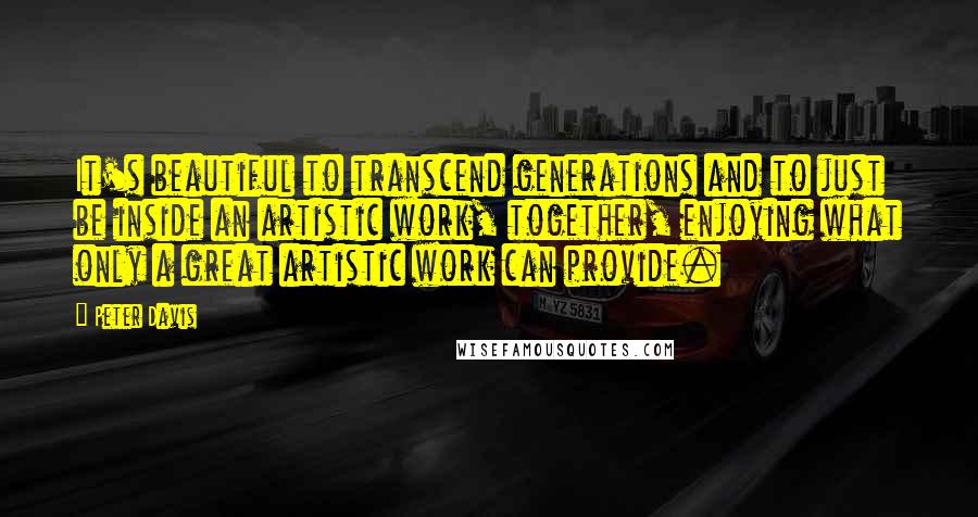 Peter Davis Quotes: It's beautiful to transcend generations and to just be inside an artistic work, together, enjoying what only a great artistic work can provide.