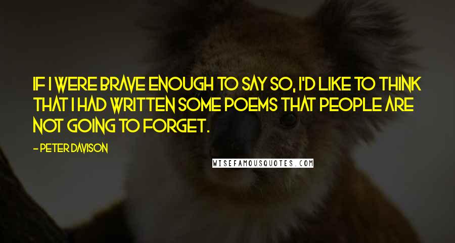 Peter Davison Quotes: If I were brave enough to say so, I'd like to think that I had written some poems that people are not going to forget.