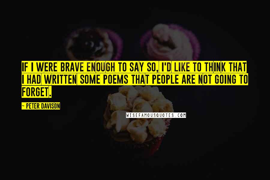 Peter Davison Quotes: If I were brave enough to say so, I'd like to think that I had written some poems that people are not going to forget.