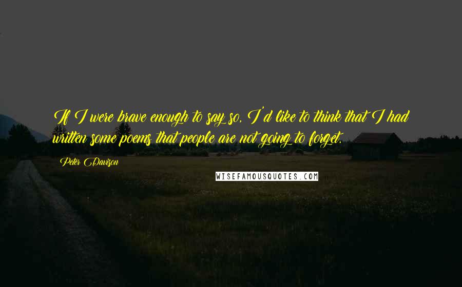 Peter Davison Quotes: If I were brave enough to say so, I'd like to think that I had written some poems that people are not going to forget.