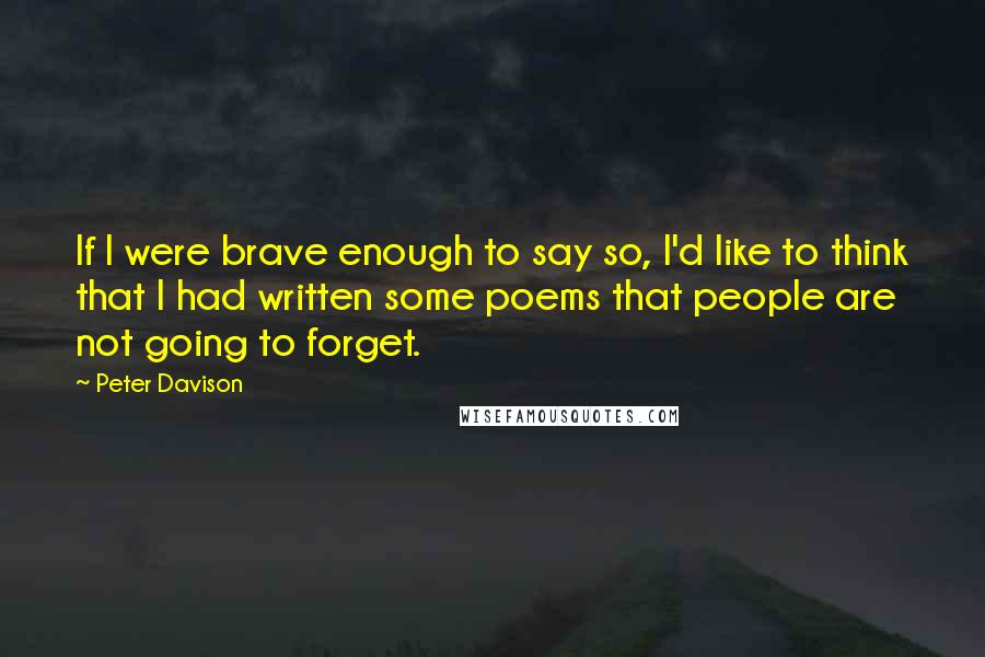 Peter Davison Quotes: If I were brave enough to say so, I'd like to think that I had written some poems that people are not going to forget.