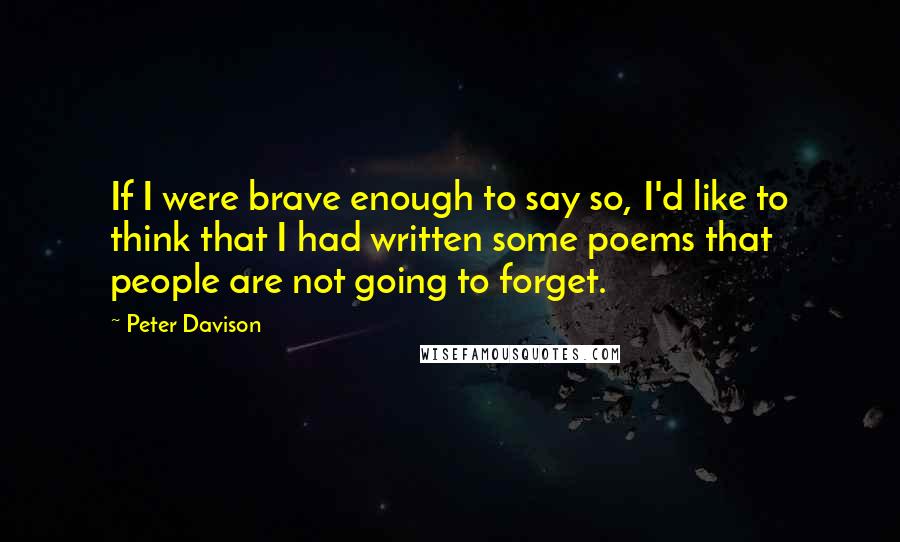 Peter Davison Quotes: If I were brave enough to say so, I'd like to think that I had written some poems that people are not going to forget.