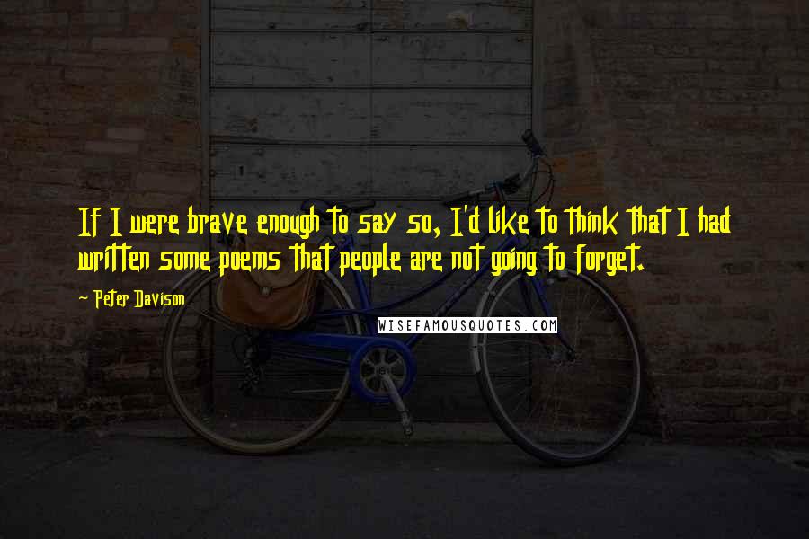 Peter Davison Quotes: If I were brave enough to say so, I'd like to think that I had written some poems that people are not going to forget.