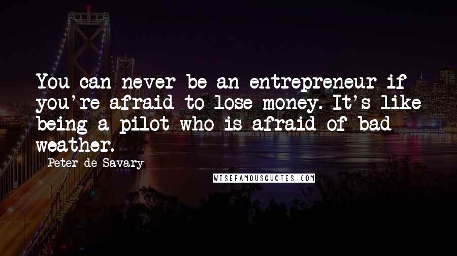 Peter De Savary Quotes: You can never be an entrepreneur if you're afraid to lose money. It's like being a pilot who is afraid of bad weather.