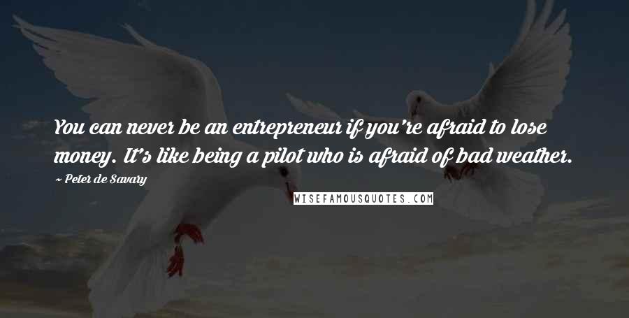 Peter De Savary Quotes: You can never be an entrepreneur if you're afraid to lose money. It's like being a pilot who is afraid of bad weather.