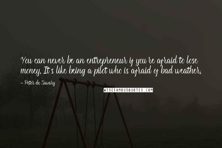 Peter De Savary Quotes: You can never be an entrepreneur if you're afraid to lose money. It's like being a pilot who is afraid of bad weather.