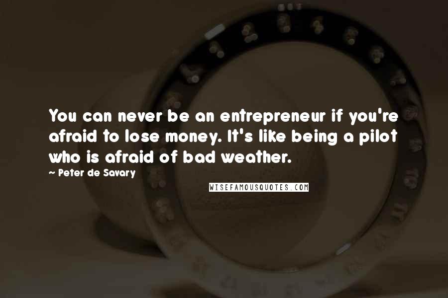 Peter De Savary Quotes: You can never be an entrepreneur if you're afraid to lose money. It's like being a pilot who is afraid of bad weather.