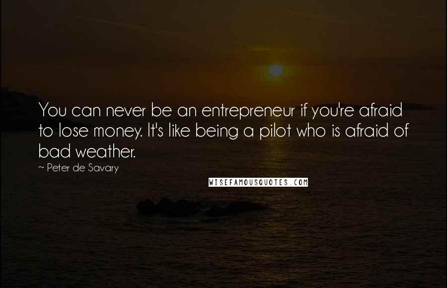 Peter De Savary Quotes: You can never be an entrepreneur if you're afraid to lose money. It's like being a pilot who is afraid of bad weather.