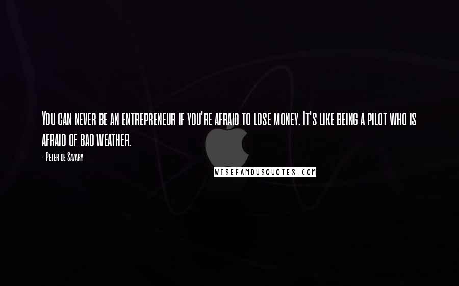 Peter De Savary Quotes: You can never be an entrepreneur if you're afraid to lose money. It's like being a pilot who is afraid of bad weather.