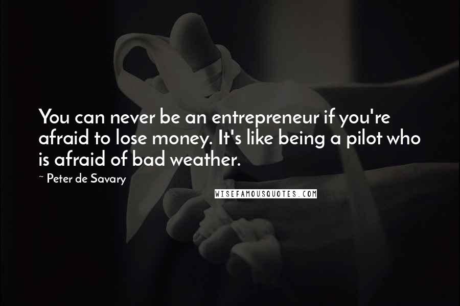 Peter De Savary Quotes: You can never be an entrepreneur if you're afraid to lose money. It's like being a pilot who is afraid of bad weather.