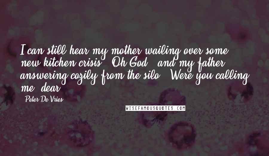 Peter De Vries Quotes: I can still hear my mother wailing over some new kitchen crisis, "Oh God," and my father answering cozily from the silo, "Were you calling me, dear?