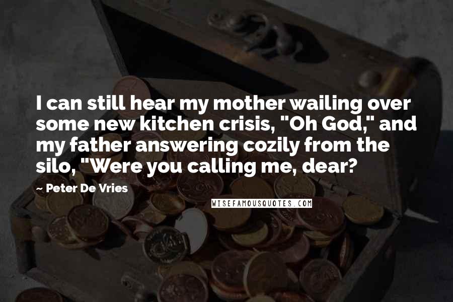 Peter De Vries Quotes: I can still hear my mother wailing over some new kitchen crisis, "Oh God," and my father answering cozily from the silo, "Were you calling me, dear?