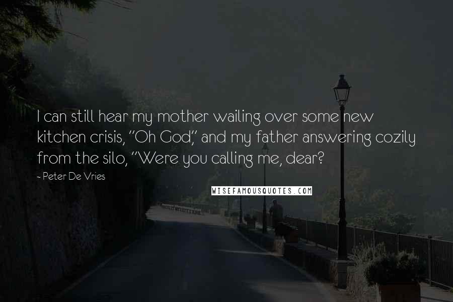 Peter De Vries Quotes: I can still hear my mother wailing over some new kitchen crisis, "Oh God," and my father answering cozily from the silo, "Were you calling me, dear?