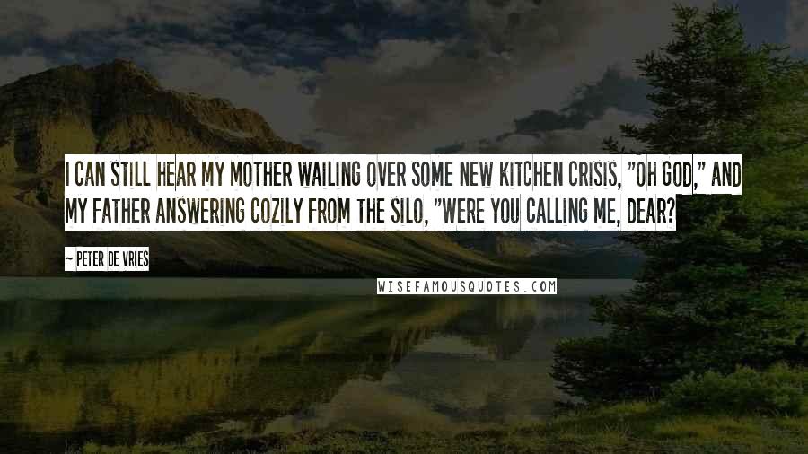Peter De Vries Quotes: I can still hear my mother wailing over some new kitchen crisis, "Oh God," and my father answering cozily from the silo, "Were you calling me, dear?