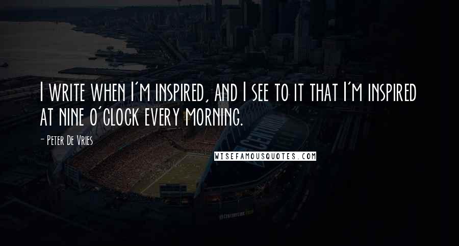 Peter De Vries Quotes: I write when I'm inspired, and I see to it that I'm inspired at nine o'clock every morning.