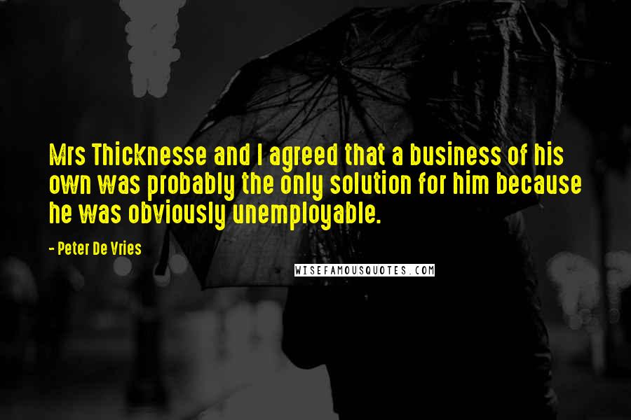 Peter De Vries Quotes: Mrs Thicknesse and I agreed that a business of his own was probably the only solution for him because he was obviously unemployable.