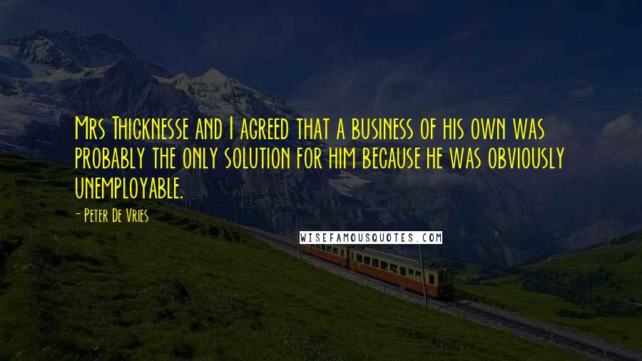 Peter De Vries Quotes: Mrs Thicknesse and I agreed that a business of his own was probably the only solution for him because he was obviously unemployable.