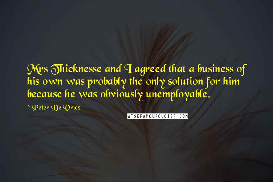 Peter De Vries Quotes: Mrs Thicknesse and I agreed that a business of his own was probably the only solution for him because he was obviously unemployable.