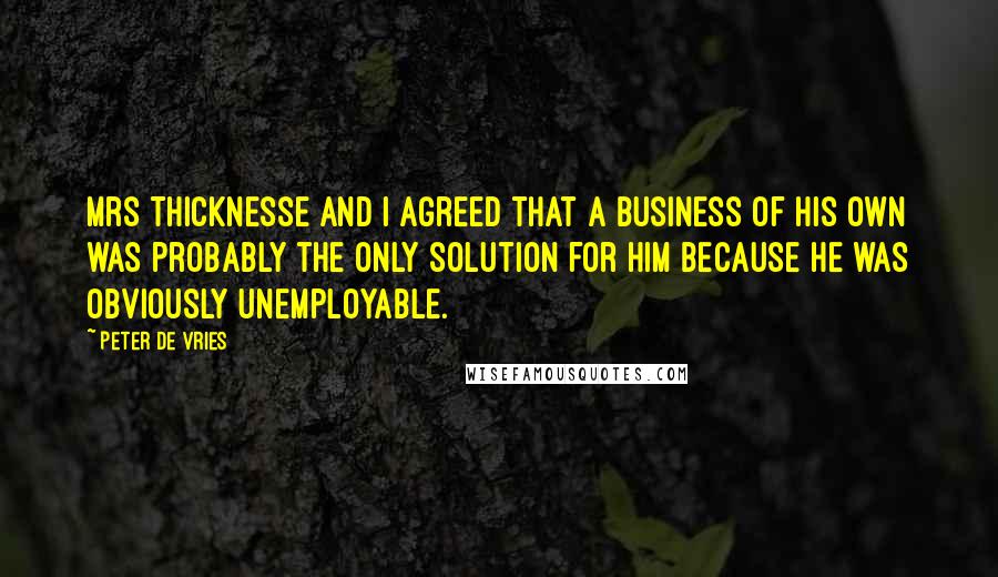 Peter De Vries Quotes: Mrs Thicknesse and I agreed that a business of his own was probably the only solution for him because he was obviously unemployable.