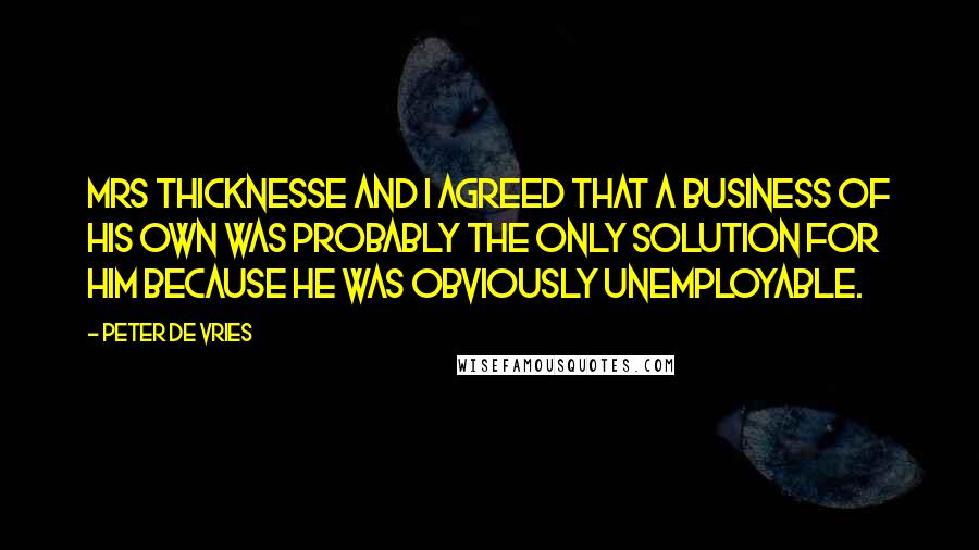 Peter De Vries Quotes: Mrs Thicknesse and I agreed that a business of his own was probably the only solution for him because he was obviously unemployable.