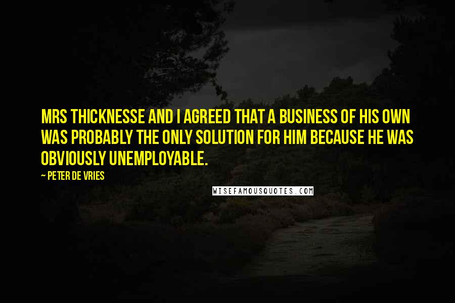 Peter De Vries Quotes: Mrs Thicknesse and I agreed that a business of his own was probably the only solution for him because he was obviously unemployable.