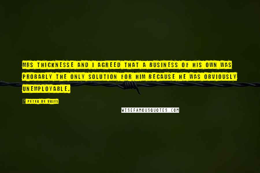 Peter De Vries Quotes: Mrs Thicknesse and I agreed that a business of his own was probably the only solution for him because he was obviously unemployable.