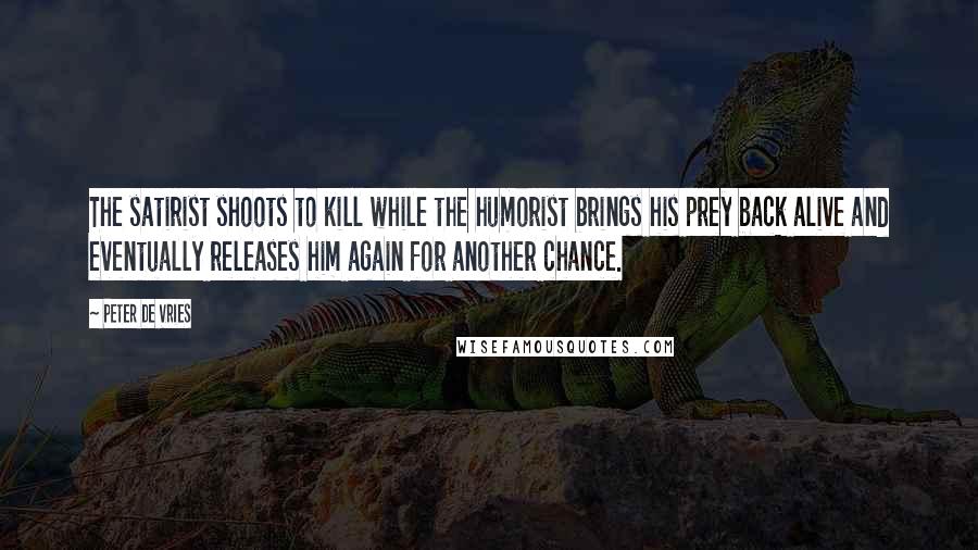 Peter De Vries Quotes: The satirist shoots to kill while the humorist brings his prey back alive and eventually releases him again for another chance.