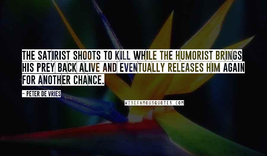 Peter De Vries Quotes: The satirist shoots to kill while the humorist brings his prey back alive and eventually releases him again for another chance.