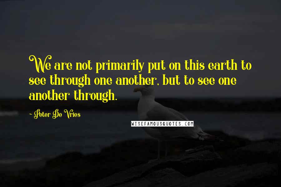 Peter De Vries Quotes: We are not primarily put on this earth to see through one another, but to see one another through.