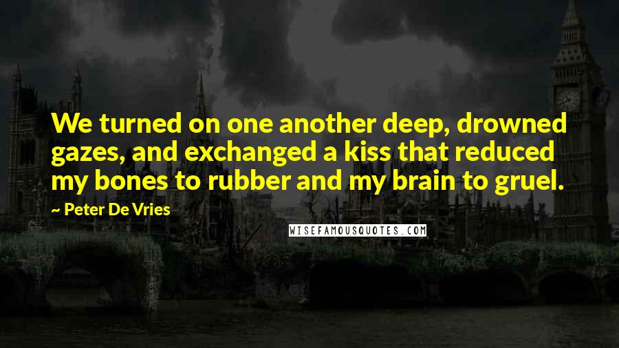 Peter De Vries Quotes: We turned on one another deep, drowned gazes, and exchanged a kiss that reduced my bones to rubber and my brain to gruel.