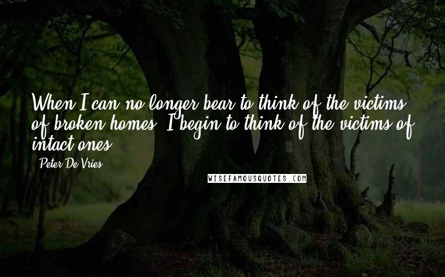 Peter De Vries Quotes: When I can no longer bear to think of the victims of broken homes, I begin to think of the victims of intact ones.