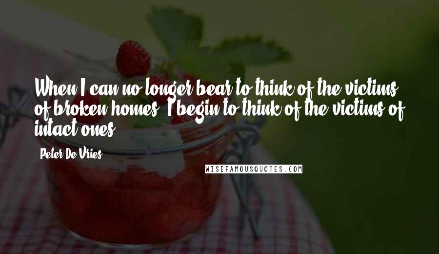 Peter De Vries Quotes: When I can no longer bear to think of the victims of broken homes, I begin to think of the victims of intact ones.