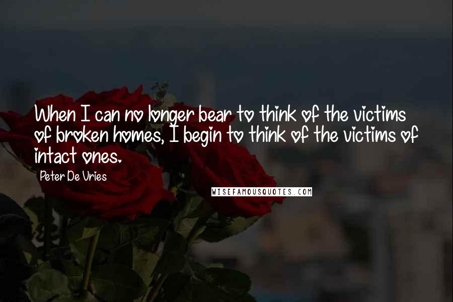 Peter De Vries Quotes: When I can no longer bear to think of the victims of broken homes, I begin to think of the victims of intact ones.