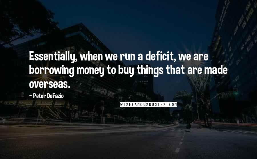 Peter DeFazio Quotes: Essentially, when we run a deficit, we are borrowing money to buy things that are made overseas.